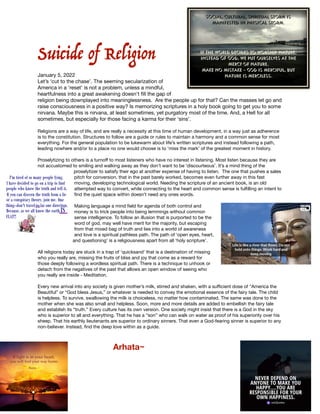 Suicide of Religion


January 5, 2022

Let’s ‘cut to the chase’. The seeming secularization of
America in a 'reset' is not a problem, unless a mindful,
heartfulness into a great awakening doesn't
fi
ll the gap of
religion being downplayed into meaninglessness.  Are the people up for that? Can the masses let go and
raise consciousness in a positive way? Is memorizing scriptures in a holy book going to get you to some
nirvana. Maybe this is nirvana, at least sometimes, yet purgatory most of the time. And, a Hell for all
sometimes, but especially for those facing a karma for their ‘sins’.

Religions are a way of life, and are really a necessity at this time of human development, in a way just as adherence
is to the constitution. Structures to follow are a guide or rules to maintain a harmony and a common sense for most
everything. For the general population to be lukewarm about life’s written scriptures and instead following a path,
leading nowhere and/or to a place no one would choose is to ‘miss the mark’ of the greatest moment in history.

Proselytizing to others is a turno
ff
to most listeners who have no interest in listening. Most listen because they are
not accustomed to smiling and walking away as they don’t want to be ‘discourteous’. It’s a mind thing of the
proselytizer to satisfy their ego at another expense of having to listen. The one that pushes a sales
pitch for conversion, that in the past barely worked, becomes even further away in this fast
moving, developing technological world. Needing the scripture of an ancient book, is an old
attempted way to convert, while connecting to the heart and common sense is ful
fi
lling an intent to
fi
nd the quiet space within doesn’t need any ones words. 

Making language a mind
fi
eld for agenda of both control and
money is to trick people into being lemmings without common
sense intelligence. To follow an illusion that is purported to be the
word of god, may well have merit for the majority, but escaping
from that mixed bag of truth and lies into a world of awareness
and love is a spiritual pathless path. The path of ‘open eyes, heart,
and questioning’ is a religiousness apart from all ‘holy scripture’.

All religions today are stuck in a trap of ‘quicksand’ that is a destination of missing
who you really are, missing the fruits of bliss and joy that come as a reward for
those deeply following a wordless spiritual path. There is a technique to unhook or
detach from the negatives of the past that allows an open window of seeing who
you really are inside - Meditation.

Every new arrival into any society is given mother’s milk, stirred and shaken, with a su
ffi
cient dose of “America the
Beautiful” or “God bless Jesus,” or whatever is needed to convey the emotional essence of the fairy tale. The child
is helpless. To survive, swallowing the milk is choiceless, no matter how contaminated. The same was done to the
mother when she was also small and helpless. Soon, more and more details are added to embellish the fairy tale
and establish its “truth.” Every culture has its own version. One society might insist that there is a God in the sky
who is superior to all and everything. That he has a “son” who can walk on water as proof of his superiority over his
sheep. That his earthly lieutenants are superior to ordinary sinners. That even a God-fearing sinner is superior to any
non-believer. Instead,
fi
nd the deep love within as a guide.



		 Arhata~
 