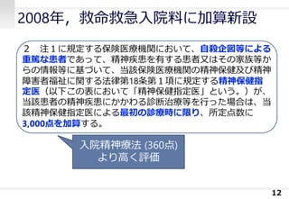2008年，救命救急入院料に加算新設
12
２ 注１に規定する保険医療機関において、自殺企図等による
重篤な患者であって、精神疾患を有する患者又はその家族等か
らの情報等に基づいて、当該保険医療機関の精神保健及び精神
障害者福祉に関する法律第18条第１項に規定する精神保健指
定医（以下この表において「精神保健指定医」という。）が、
当該患者の精神疾患にかかわる診断治療等を行った場合は、当
該精神保健指定医による最初の診療時に限り、所定点数に
3,000点を加算する。
入院精神療法 (360点)
より高く評価
 
