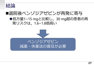結論
退院後ベンゾジアゼピンが再発に寄与
処方量1~15 mgと比較し，30 mg超の患者の再
発リスクは，1.6~1.8倍高い
27
ベンゾジアゼピン
減薬・休薬法の普及が必要
 