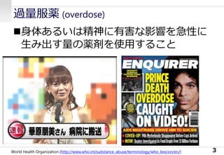 過量服薬 (overdose)
3
身体あるいは精神に有害な影響を急性に
生み出す量の薬剤を使用すること
World Health Organization (http://www.who.int/substance_abuse/terminology/who_lexicon/en/)
 