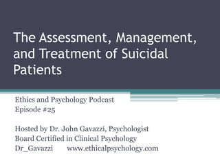 The Assessment, Management,
and Treatment of Suicidal
Patients
Ethics and Psychology Podcast
Episode #25
Hosted by Dr. John Gavazzi, Psychologist
Board Certified in Clinical Psychology
Dr_Gavazzi www.ethicalpsychology.com
 