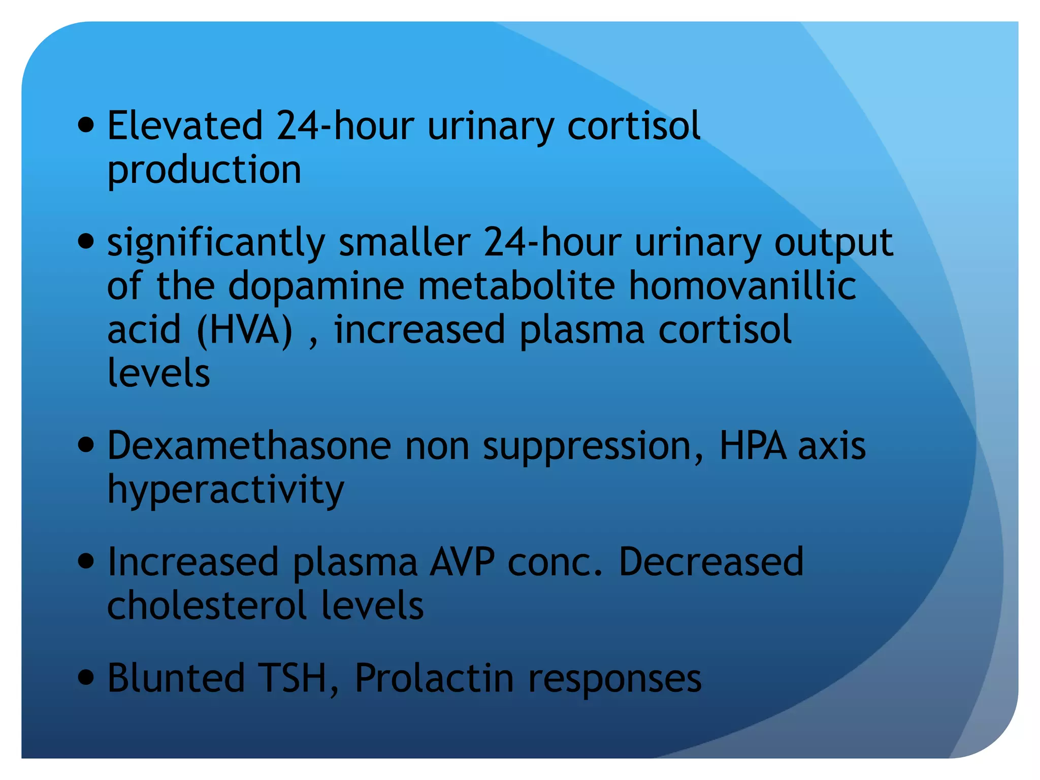  Elevated 24-hour urinary cortisol 
production 
 significantly smaller 24-hour urinary output 
of the dopamine metabolite homovanillic 
acid (HVA) , increased plasma cortisol 
levels 
 Dexamethasone non suppression, HPA axis 
hyperactivity 
 Increased plasma AVP conc. Decreased 
cholesterol levels 
 Blunted TSH, Prolactin responses 
 