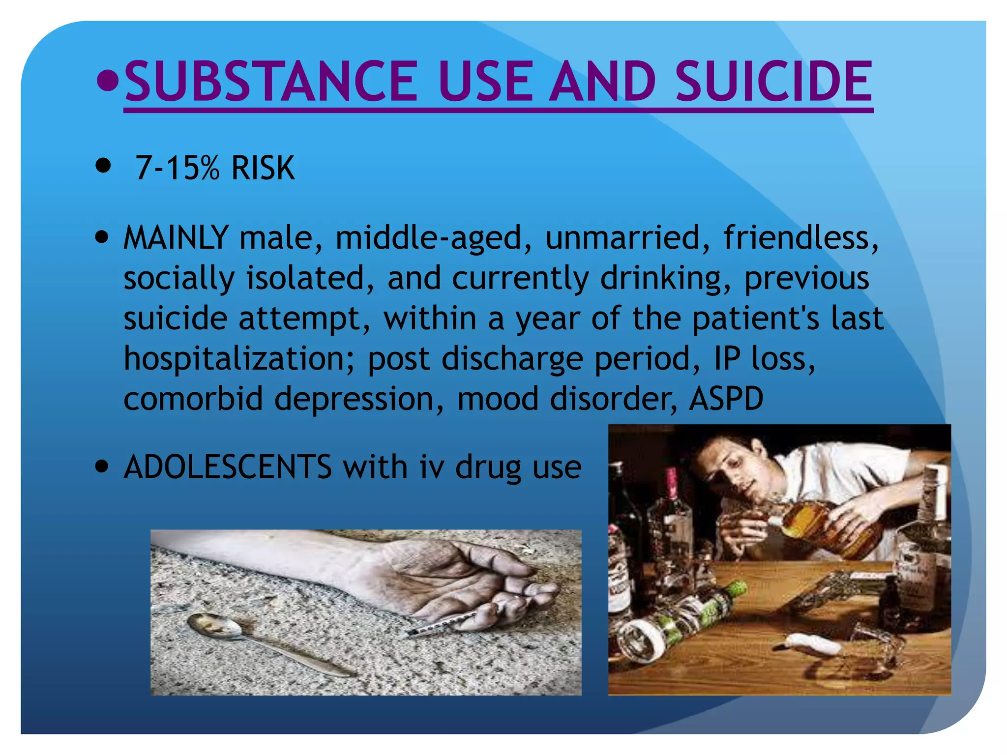 SUBSTANCE USE AND SUICIDE 
 7-15% RISK 
 MAINLY male, middle-aged, unmarried, friendless, 
socially isolated, and currently drinking, previous 
suicide attempt, within a year of the patient's last 
hospitalization; post discharge period, IP loss, 
comorbid depression, mood disorder, ASPD 
 ADOLESCENTS with iv drug use 
 