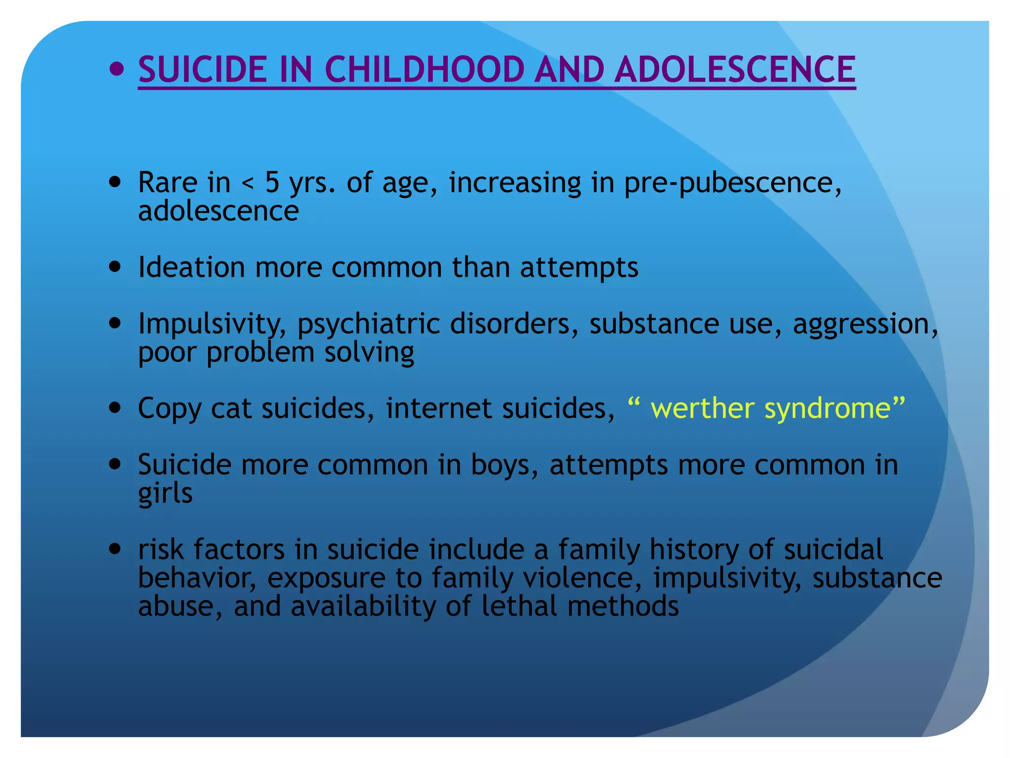 SUICIDE IN CHILDHOOD AND ADOLESCENCE 
 Rare in < 5 yrs. of age, increasing in pre-pubescence, 
adolescence 
 Ideation more common than attempts 
 Impulsivity, psychiatric disorders, substance use, aggression, 
poor problem solving 
 Copy cat suicides, internet suicides, “ werther syndrome” 
 Suicide more common in boys, attempts more common in 
girls 
 risk factors in suicide include a family history of suicidal 
behavior, exposure to family violence, impulsivity, substance 
abuse, and availability of lethal methods 
 