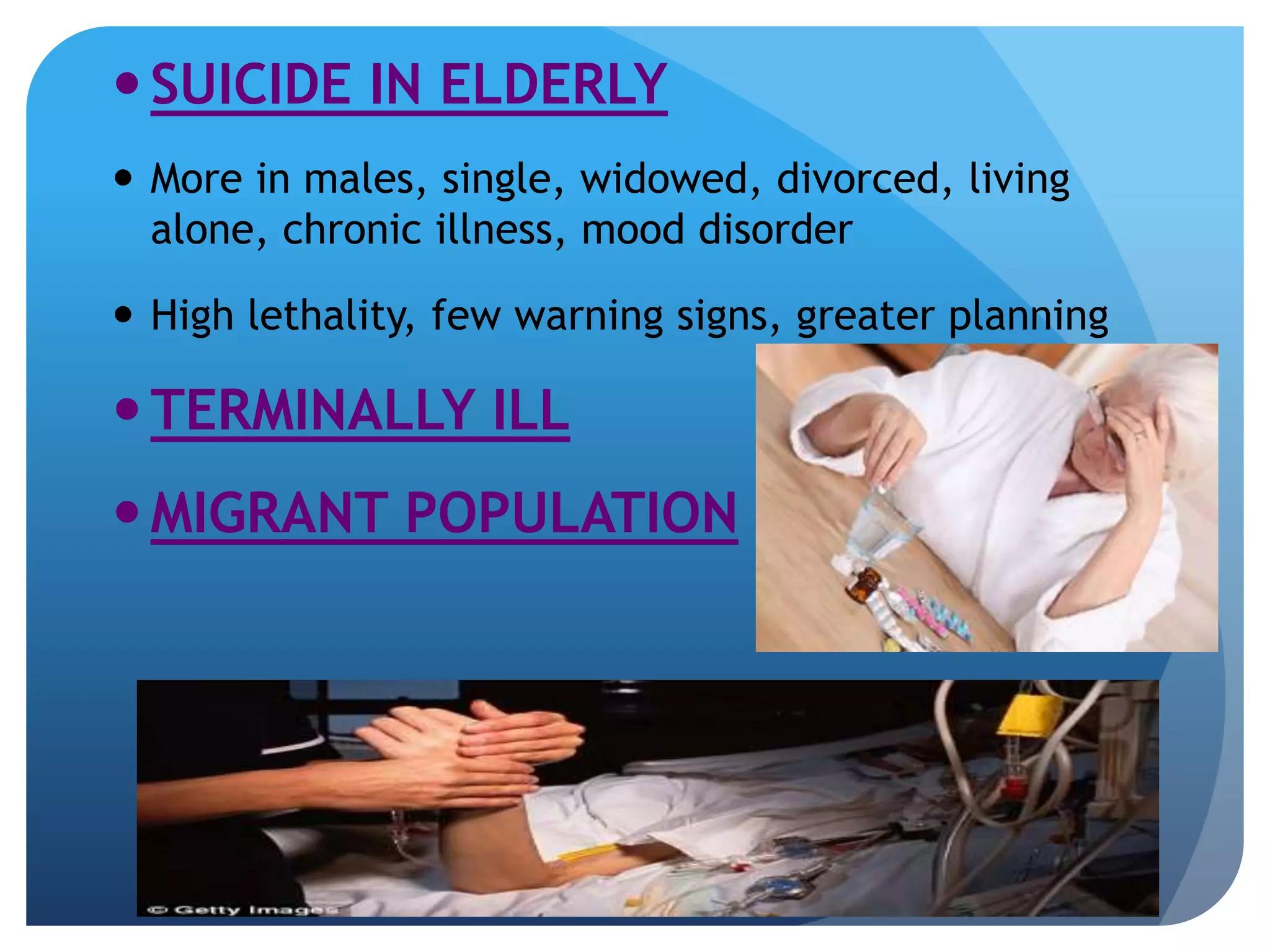  SUICIDE IN ELDERLY 
 More in males, single, widowed, divorced, living 
alone, chronic illness, mood disorder 
 High lethality, few warning signs, greater planning 
TERMINALLY ILL 
MIGRANT POPULATION 
 