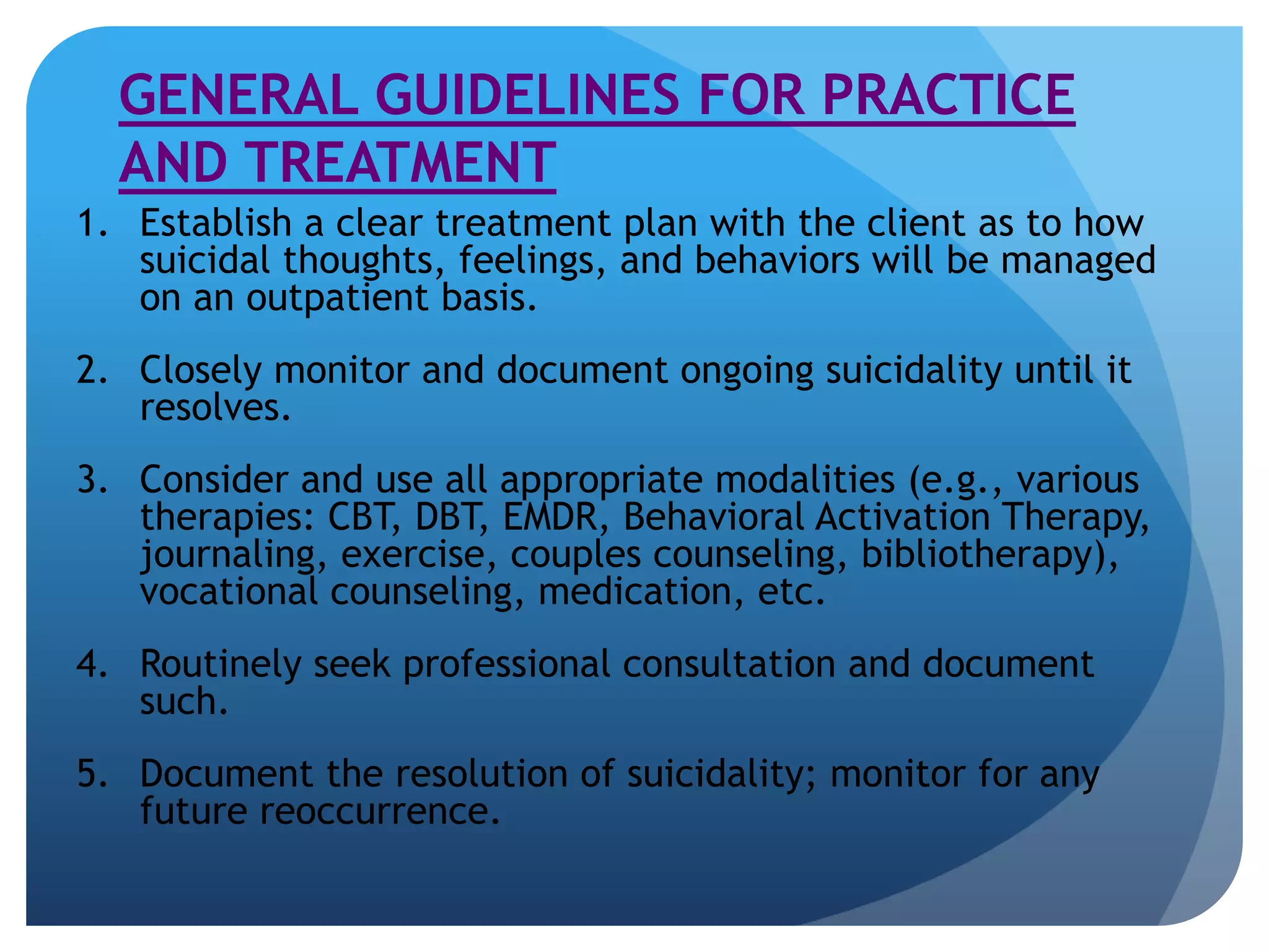 GENERAL GUIDELINES FOR PRACTICE 
AND TREATMENT 
1. Establish a clear treatment plan with the client as to how 
suicidal thoughts, feelings, and behaviors will be managed 
on an outpatient basis. 
2. Closely monitor and document ongoing suicidality until it 
resolves. 
3. Consider and use all appropriate modalities (e.g., various 
therapies: CBT, DBT, EMDR, Behavioral Activation Therapy, 
journaling, exercise, couples counseling, bibliotherapy), 
vocational counseling, medication, etc. 
4. Routinely seek professional consultation and document 
such. 
5. Document the resolution of suicidality; monitor for any 
future reoccurrence. 
 