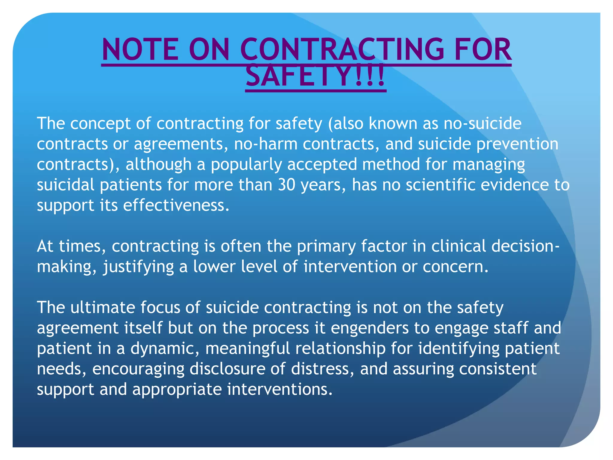 NOTE ON CONTRACTING FOR 
SAFETY!!! 
The concept of contracting for safety (also known as no-suicide 
contracts or agreements, no-harm contracts, and suicide prevention 
contracts), although a popularly accepted method for managing 
suicidal patients for more than 30 years, has no scientific evidence to 
support its effectiveness. 
At times, contracting is often the primary factor in clinical decision-making, 
justifying a lower level of intervention or concern. 
The ultimate focus of suicide contracting is not on the safety 
agreement itself but on the process it engenders to engage staff and 
patient in a dynamic, meaningful relationship for identifying patient 
needs, encouraging disclosure of distress, and assuring consistent 
support and appropriate interventions. 
 