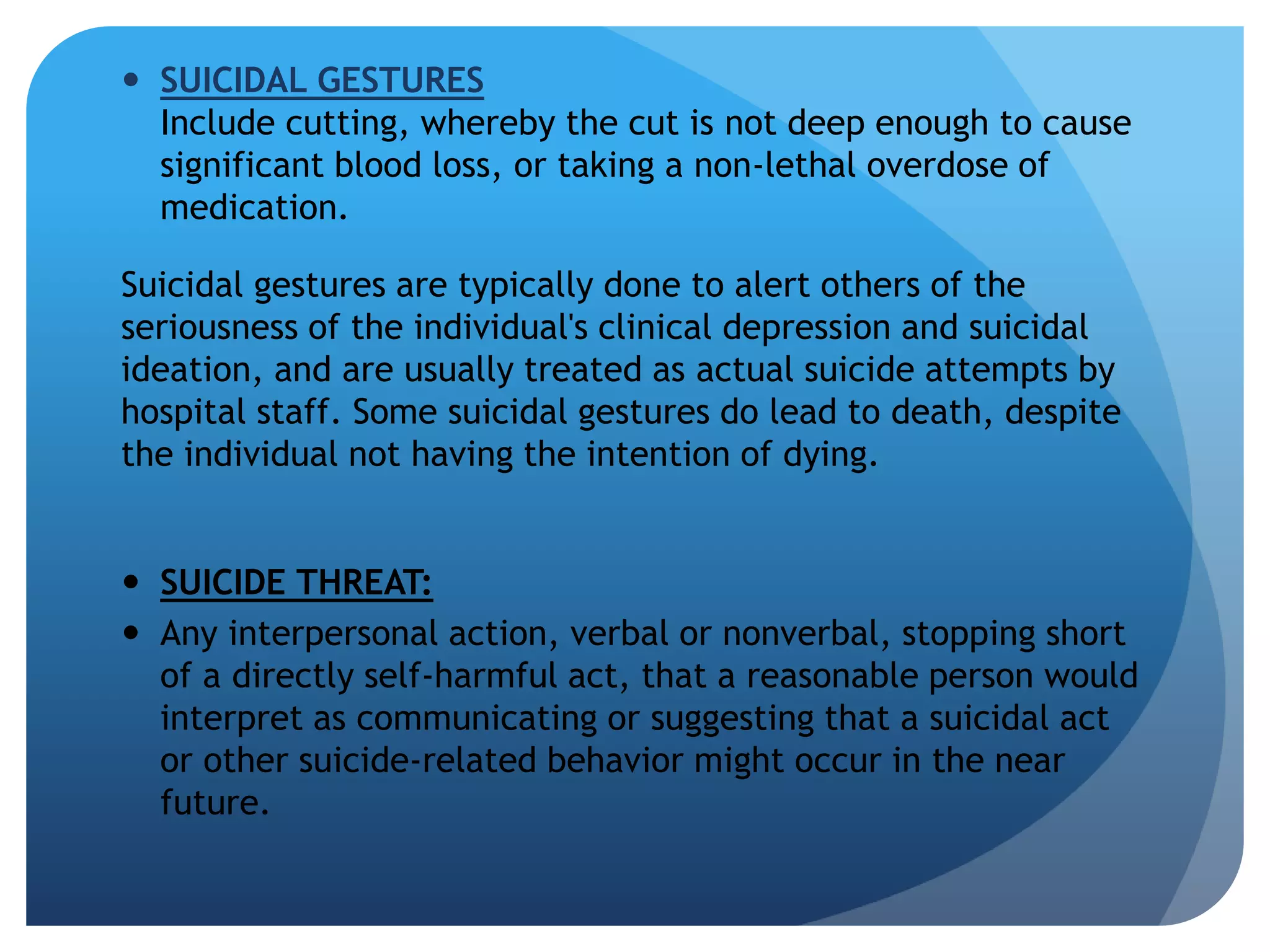  SUICIDAL GESTURES 
Include cutting, whereby the cut is not deep enough to cause 
significant blood loss, or taking a non-lethal overdose of 
medication. 
Suicidal gestures are typically done to alert others of the 
seriousness of the individual's clinical depression and suicidal 
ideation, and are usually treated as actual suicide attempts by 
hospital staff. Some suicidal gestures do lead to death, despite 
the individual not having the intention of dying. 
 SUICIDE THREAT: 
 Any interpersonal action, verbal or nonverbal, stopping short 
of a directly self-harmful act, that a reasonable person would 
interpret as communicating or suggesting that a suicidal act 
or other suicide-related behavior might occur in the near 
future. 
 