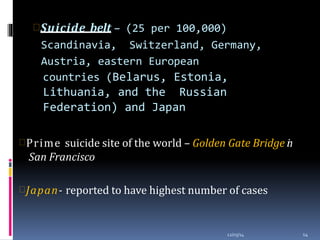 Suicide belt – (25 per 100,000)
Scandinavia, Switzerland, Germany,
Austria, eastern European
countries (Belarus, Estonia,
Lithuania, and the Russian
Federation) and Japan
12/03/14 14
Prime suicide site of the world – Golden Gate Bridge in
San Francisco
Japan- reported to have highest number of cases
 