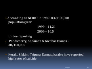 According to NCRB : In 1989-8.47/100,000
population/year
1999 – 11.21
2006 – 10.5
Under-reporting
• Pondicherry, Andaman & Nicobar Islands –
30/100,000
• Kerala, Sikkim, Tripura, Karnataka also have reported
high rates of suicide
12/03/14 16
 