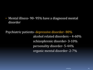 • Mental illness- 90- 95% have a diagnosed mental
disorder
Psychiatric patients- depressive disorder- 80%
alcohol related disorders – 4-60%
schizophrenic disorder- 3-10%
personality disorder- 5-44%
organic mental disorder- 2-7%
12/03/14 25
 