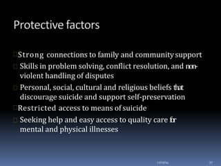 Strong connections to family and communitysupport
 Skills in problem solving, conflict resolution, and non-
violent handling of disputes
 Personal, social, cultural and religious beliefs that
discourage suicide and support self-preservation
Restricted access to means of suicide
 Seeking help and easy access to quality care for
mental and physical illnesses
12/03/14 27
 