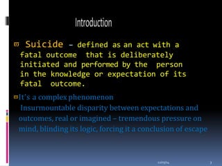  Suicide – defined as an act with a
fatal outcome that is deliberately
initiated and performed by the person
in the knowledge or expectation of its
fatal outcome.
12/03/14 3
It’s a complex phenomenon
Insurmountable disparity between expectations and
outcomes, real or imagined – tremendous pressure on
mind, blinding its logic, forcing it a conclusion of escape
 