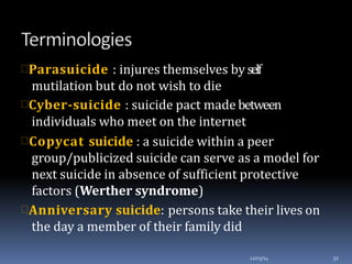 Parasuicide : injures themselves by self
mutilation but do not wish to die
Cyber-suicide : suicide pact made between
individuals who meet on the internet
Copycat suicide : a suicide within a peer
group/publicized suicide can serve as a model for
next suicide in absence of sufficient protective
factors (Werther syndrome)
Anniversary suicide: persons take their lives on
the day a member of their family did
12/03/14 32
 
