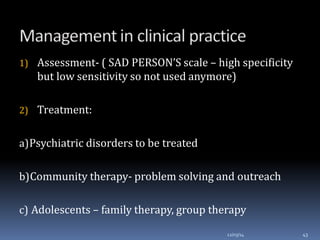 1) Assessment- ( SAD PERSON’S scale – high specificity
but low sensitivity so not used anymore)
2) Treatment:
a)Psychiatric disorders to be treated
b)Community therapy- problem solving and outreach
c) Adolescents – family therapy, group therapy
12/03/14 43
 