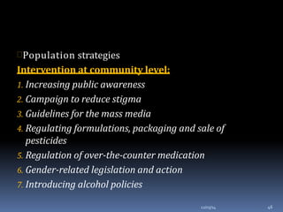 Population strategies
Intervention at community level:
1. Increasing public awareness
2. Campaign to reduce stigma
3. Guidelines for the mass media
4. Regulating formulations, packaging and sale of
pesticides
5. Regulation of over-the-counter medication
6. Gender-related legislation and action
7. Introducing alcohol policies
12/03/14 46
 