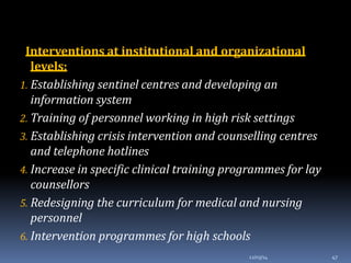 Interventions at institutional and organizational
levels:
1. Establishing sentinel centres and developing an
information system
2. Training of personnel working in high risk settings
3. Establishing crisis intervention and counselling centres
and telephone hotlines
4. Increase in specific clinical training programmes for lay
counsellors
5. Redesigning the curriculum for medical and nursing
personnel
6. Intervention programmes for high schools
12/03/14 47
 