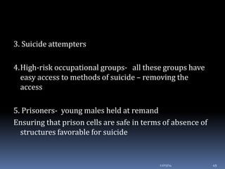 3. Suicide attempters
4.High-risk occupational groups- all these groups have
easy access to methods of suicide – removing the
access
5. Prisoners- young males held at remand
Ensuring that prison cells are safe in terms of absence of
structures favorable for suicide
12/03/14 49
 