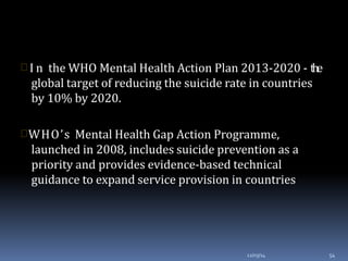  I n the WHO Mental Health Action Plan 2013-2020 - the
global target of reducing the suicide rate in countries
by 10% by 2020.
WHO’s Mental Health Gap Action Programme,
launched in 2008, includes suicide prevention as a
priority and provides evidence-based technical
guidance to expand service provision in countries
12/03/14 54
 