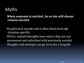When someone is suicidal , he or she will always
remain suicidal
Heightened suicide risk is often short-term and
situation-specific.
While suicidal thoughts may return, they are not
permanent and individual with previously suicidal
thoughts and attempts can go on to live a long life
12/03/14 60
 