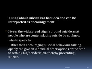 Talking about suicide is a bad idea and can be
interpreted as encouragement
12/03/14 61
Given the widespread stigma around suicide,most
people who are contemplating suicide do not know
who to speak to.
Rather than encouraging suicidal behaviour, talking
openly can give an individual other options or the time
to rethink his/her decision, thereby preventing
suicide.
 