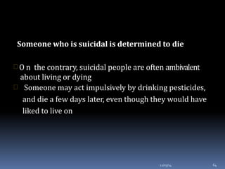 Someone who is suicidal is determined to die
12/03/14 64
 O n the contrary, suicidal people are often ambivalent
about living or dying
 Someone may act impulsively by drinking pesticides,
and die a few days later, even though they would have
liked to live on
 