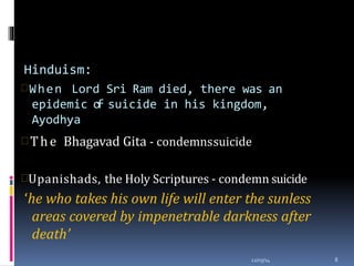 Hinduism:
When Lord Sri Ram died, there was an
epidemic of suicide in his kingdom,
Ayodhya
12/03/14 8
 The Bhagavad Gita - condemnssuicide
Upanishads, the Holy Scriptures - condemn suicide
‘he who takes his own life will enter the sunless
areas covered by impenetrable darkness after
death’
 