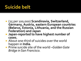  (25 per 100,000) Scandinavia, Switzerland,
Germany, Austria, eastern European countries
(Belarus, Estonia, Lithuania, and the Russian
Federation) and Japan
 Japan-reported to have highest number of
cases.
 About one-third of suicides over the world
happen in India.
 Prime suicide site of the world –Golden Gate
Bridge in San Francisco.
 