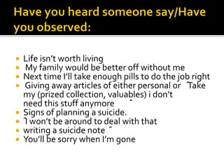  Life isn’t worth living
 My family would be better off without me
 Next time I’ll take enough pills to do the job right
 Giving away articles of either personal or ˆ
Take
my (prized collection, valuables) i don’t
need this stuff anymore ˆ
 Signs of planning a suicide.
 ˆI won’t be around to deal with that
 writing a suicide note ˆ
 You’ll be sorry when I’m gone
 