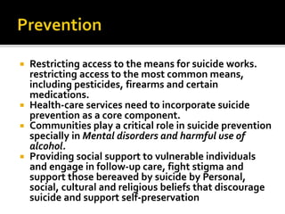  Restricting access to the means for suicide works.
restricting access to the most common means,
including pesticides, firearms and certain
medications.
 Health-care services need to incorporate suicide
prevention as a core component.
 Communities play a critical role in suicide prevention
specially in Mental disorders and harmful use of
alcohol.
 Providing social support to vulnerable individuals
and engage in follow-up care, fight stigma and
support those bereaved by suicide by Personal,
social, cultural and religious beliefs that discourage
suicide and support self-preservation
 