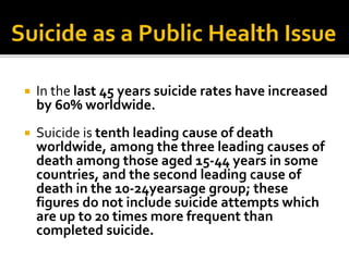  In the last 45 years suicide rates have increased
by 60% worldwide.
 Suicide is tenth leading cause of death
worldwide, among the three leading causes of
death among those aged 15-44 years in some
countries, and the second leading cause of
death in the 10-24yearsage group; these
figures do not include suicide attempts which
are up to 20 times more frequent than
completed suicide.
 