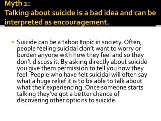  Suicide can be a taboo topic in society. Often,
people feeling suicidal don’t want to worry or
burden anyone with how they feel and so they
don’t discuss it. By asking directly about suicide
you give them permission to tell you how they
feel. People who have felt suicidal will often say
what a huge relief it is to be able to talk about
what their experiencing. Once someone starts
talking they’ve got a better chance of
discovering other options to suicide.
 