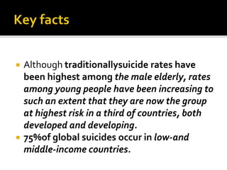  Although traditionallysuicide rates have
been highest among the male elderly, rates
among young people have been increasing to
such an extent that they are now the group
at highest risk in a third of countries, both
developed and developing.
 75%of global suicides occur in low-and
middle-income countries.
 