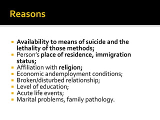 Availability to means of suicide and the
lethality of those methods;
 Person’s place of residence, immigration
status;
 Affiliation with religion;
 Economic andemployment conditions;
 Broken/disturbed relationship;
 Level of education;
 Acute life events;
 Marital problems, family pathology.
 