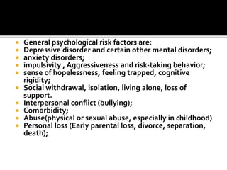  General psychological risk factors are:
 Depressive disorder and certain other mental disorders;
 anxiety disorders;
 impulsivity , Aggressiveness and risk-taking behavior;
 sense of hopelessness, feeling trapped, cognitive
rigidity;
 Social withdrawal, isolation, living alone, loss of
support.
 Interpersonal conflict (bullying);
 Comorbidity;
 Abuse(physical or sexual abuse, especially in childhood)
 Personal loss (Early parental loss, divorce, separation,
death);
 