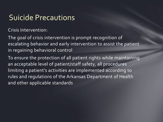 Suicide Precautions
Crisis Intervention:
The goal of crisis intervention is prompt recognition of
escalating behavior and early intervention to assist the patient
in regaining behavioral control
To ensure the protection of all patient rights while maintaining
an acceptable level of patient/staff safety, all procedures
limiting a patient’s activities are implemented according to
rules and regulations of the Arkansas Department of Health
and other applicable standards
 