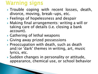  Trouble coping with recent losses, death,
divorce, moving, break-ups, etc.
 Feelings of hopelessness and despair
 Making final arrangements: writing a will or
taking care of details (i.e. closing a bank
account).
 Gathering of lethal weapons
 Giving away prized possessions
 Preoccupation with death, such as death
and/or 'dark' themes in writing, art, music
lyrics, etc.
 Sudden changes in personality or attitude,
appearance, chemical use, or school behavior
 