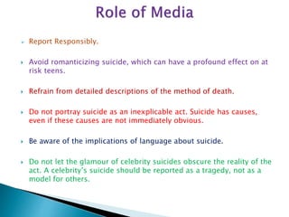  Report Responsibly.
 Avoid romanticizing suicide, which can have a profound effect on at
risk teens.
 Refrain from detailed descriptions of the method of death.
 Do not portray suicide as an inexplicable act. Suicide has causes,
even if these causes are not immediately obvious.
 Be aware of the implications of language about suicide.
 Do not let the glamour of celebrity suicides obscure the reality of the
act. A celebrity’s suicide should be reported as a tragedy, not as a
model for others.
 