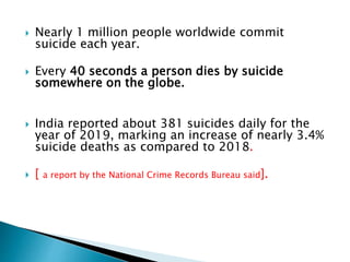  Nearly 1 million people worldwide commit
suicide each year.
 Every 40 seconds a person dies by suicide
somewhere on the globe.
 India reported about 381 suicides daily for the
year of 2019, marking an increase of nearly 3.4%
suicide deaths as compared to 2018.
 [ a report by the National Crime Records Bureau said].
 