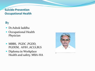 Suicide-Prevention
Occupational Health
By
 Dr.Ashok laddha
 Occupational Health
Physician
 MBBS, PGDC ,PGDD,
PGDEM, AFIH ,ACLS,BLS
 Diploma in Workplace
Health and safety. MBA-HA
 