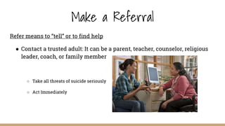 Make a Referral
Refer means to “tell” or to find help
● Contact a trusted adult: It can be a parent, teacher, counselor, religious
leader, coach, or family member
○ Take all threats of suicide seriously
○ Act Immediately
 