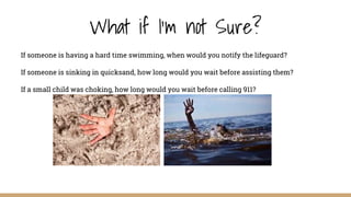What if I'm not Sure?
If someone is having a hard time swimming, when would you notify the lifeguard?
If someone is sinking in quicksand, how long would you wait before assisting them?
If a small child was choking, how long would you wait before calling 911?
 