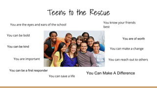 Teens to the Rescue
You know your friends
best
You can make a change
You can save a life
You Can Make A Difference
You are important
You can be bold
You are the eyes and ears of the school
You can be a first responder
You are of worth
You can reach out to others
You can be kind
 