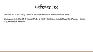 References
Quinnett, Ph.D., P. (1995). Question Persuade Refer- Ask a Question Save a Life.
Underwood, L.C.S.W, M., & Kalafat, Ph.D., J. (2009). Lifelines A Suicide Prevention Program . Center
CIty, Minnesota: Hazelden
 