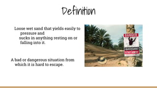 Definition
A bad or dangerous situation from
which it is hard to escape.
Loose wet sand that yields easily to
pressure and
sucks in anything resting on or
falling into it.
 