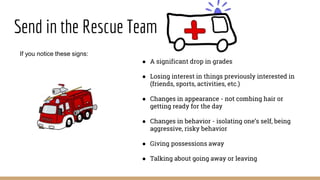 Send in the Rescue Team
If you notice these signs:
● A significant drop in grades
● Losing interest in things previously interested in
(friends, sports, activities, etc.)
● Changes in appearance - not combing hair or
getting ready for the day
● Changes in behavior - isolating one’s self, being
aggressive, risky behavior
● Giving possessions away
● Talking about going away or leaving
 