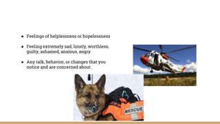 ● Feelings of helplessness or hopelessness
● Feeling extremely sad, lonely, worthless,
guilty, ashamed, anxious, angry
● Any talk, behavior, or changes that you
notice and are concerned about.
 