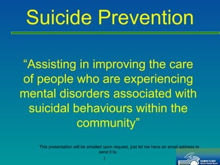 “ Assisting in improving the care of people who are experiencing mental disorders associated with suicidal behaviours within the community” This presentation will be emailed upon request, just let me have an email address to send it to. Suicide Prevention 