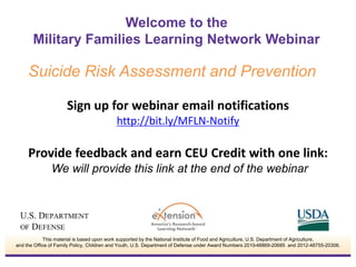 Welcome to the 
Military Families Learning Network Webinar 
Suicide Risk Assessment and Prevention 
Sign up for webinar email notifications 
http://bit.ly/MFLN-Notify 
Provide feedback and earn CEU Credit with one link: 
We will provide this link at the end of the webinar 
This material is based upon work supported by the National Institute of Food and Agriculture, U.S. Department of Agriculture, 
and the Office of Family Policy, Children and Youth, U.S. Department of Defense under Award Numbers 2010-48869-20685 and 2012-48755-20306. 
 