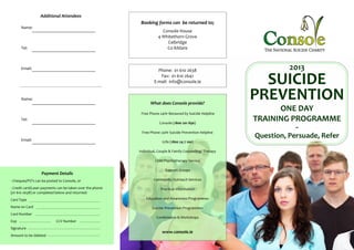 Additional Attendees
                                                            Booking forms can be returned to;
      Name:
                                                                        Console House
                                                                      4 Whitethorn Grove
                                                                          Celbridge
      Tel:                                                                Co Kildare



      Email:                                                          Phone: 01 610 2638                                2013
                                                                       Fax: 01 610 2642
                                                                    E-mail: info@console.ie                     SUICIDE
      Name:
                                                                  What does Console provide?
                                                                                                              PREVENTION
                                                            Free Phone 24Hr Bereaved by Suicide Helpline
                                                                                                                    ONE DAY
      Tel:
                                                                       Console (1800 201 890)
                                                                                                              TRAINING PROGRAMME
                                                                                                                          ~
                                                            Free Phone 24Hr Suicide Prevention Helpline

      Email:
                                                                                                              Question, Persuade, Refer
                                                                         1Life (1800 24 7 100)

                                                           Individual, Couple & Family Counselling/ Therapy

                                                                     Child Psychotherapy Service

                                                                           Support Groups
                  Payment Details
- Cheques/PO’s can be posted to Console, or                         Community Outreach Services

- Credit card/Laser payments can be taken over the phone                Practical Information
(01 610 2638) or completed below and returned:
Card Type                                                      Education and Awareness Programmes

Name on Card                                                       Suicide Prevention Programmes
Card Number
                                                                     Conferences & Workshops
Exp                        CCV Number
Signature
                                                                         www.console.ie
Amount to be debited
 